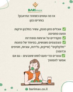 אז מה עושים כשחוזר התיאבון? בוחרים נכון: ✔️ אוכלים מזון מוצק, עשיר בחלבון וירקות ומעט פחמימה ✔️ מקפידים על ארוחות מסודרות ✔️ מצמצמים בנשנושים, במיוחד של מזונות “חלקלקים” (שייקים, גלידות, עוגיות, חטיפים וכדומה) ✔️ עוצרים מידי פעם לחוש שביעים – גם אם אפשר להמשיך